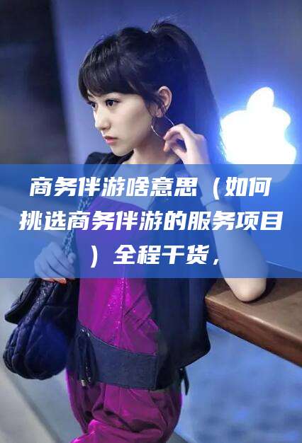 玉环商务伴游啥意思（如何挑选商务伴游的服务项目）全程干货，