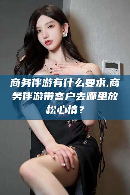 玉环商务伴游有什么要求,商务伴游带客户去哪里放松心情？