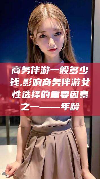 玉环商务伴游一般多少钱,影响商务伴游女性选择的重要因素之一——年龄