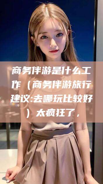 玉环商务伴游是什么工作（商务伴游旅行建议:去哪玩比较好）太疯狂了，