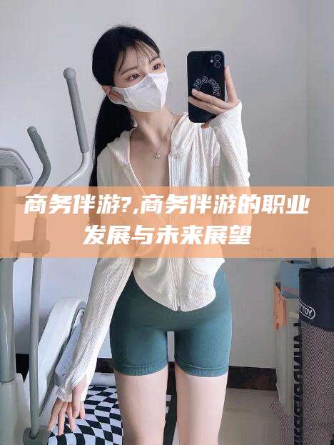 玉环商务伴游?,商务伴游的职业发展与未来展望