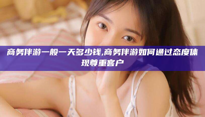 玉环商务伴游一般一天多少钱,商务伴游如何通过态度体现尊重客户