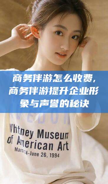 玉环商务伴游怎么收费,商务伴游提升企业形象与声誉的秘诀