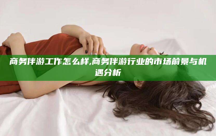 玉环商务伴游工作怎么样,商务伴游行业的市场前景与机遇分析