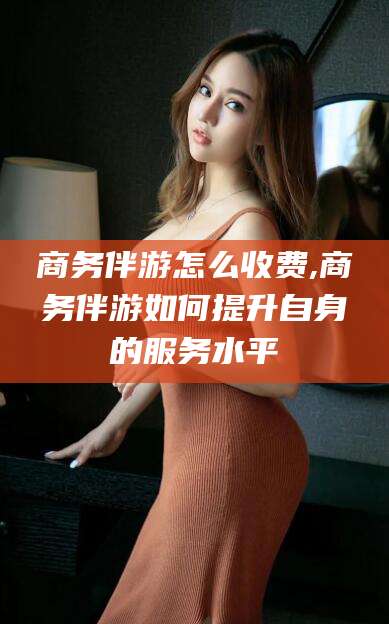 玉环商务伴游怎么收费,商务伴游如何提升自身的服务水平